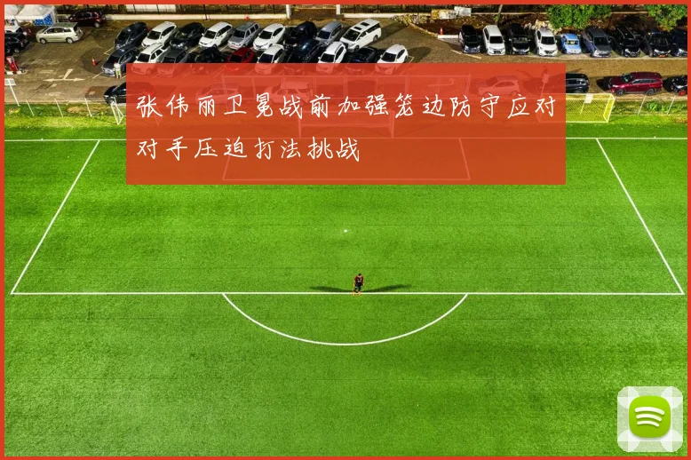 张伟丽卫冕战前加强笼边防守应对对手压迫打法挑战
