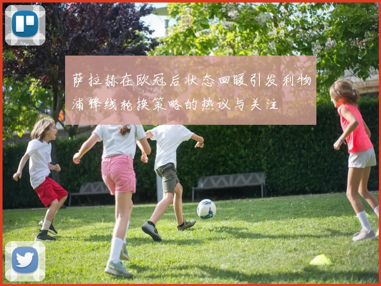 萨拉赫在欧冠后状态回暖引发利物浦锋线轮换策略的热议与关注