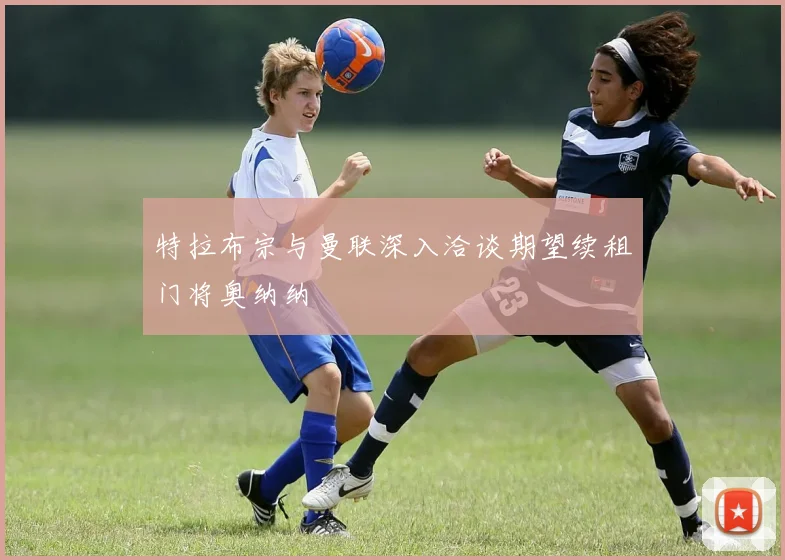 特拉布宗与曼联深入洽谈期望续租门将奥纳纳