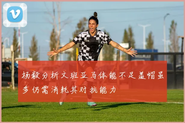 杨毅分析文班亚马体能不足盖帽虽多仍需消耗其对抗能力