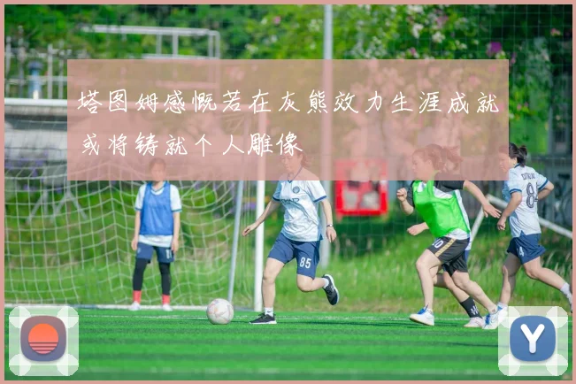 塔图姆感慨若在灰熊效力生涯成就或将铸就个人雕像