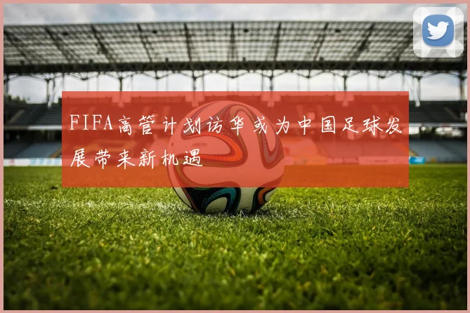 FIFA高管计划访华或为中国足球发展带来新机遇