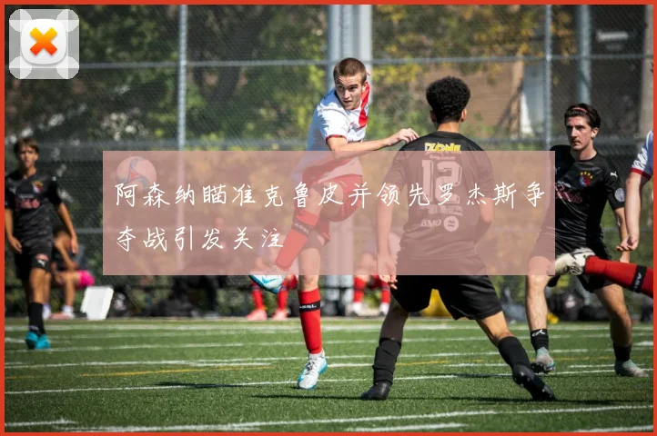 阿森纳瞄准克鲁皮并领先罗杰斯争夺战引发关注