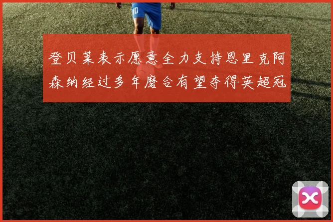 登贝莱表示愿意全力支持恩里克阿森纳经过多年磨合有望夺得英超冠军