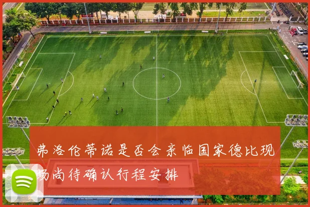 弗洛伦蒂诺是否会亲临国家德比现场尚待确认行程安排
