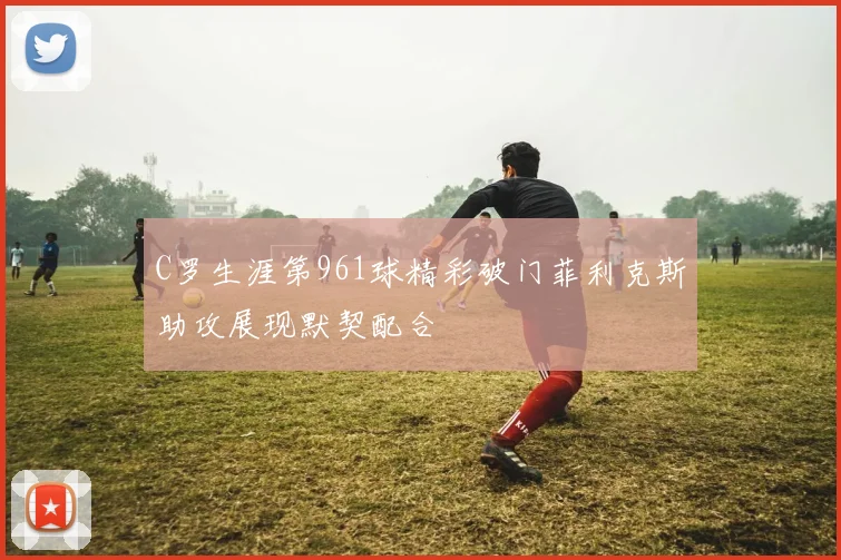 C罗生涯第961球精彩破门菲利克斯助攻展现默契配合