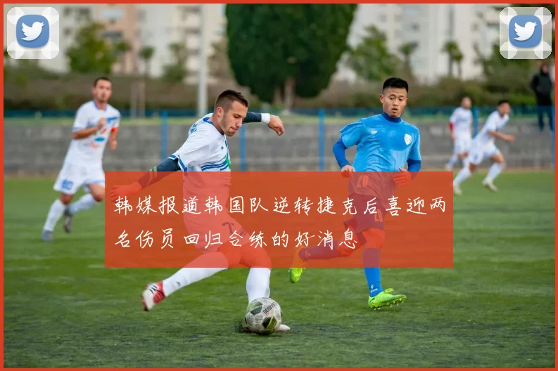 韩媒报道韩国队逆转捷克后喜迎两名伤员回归合练的好消息