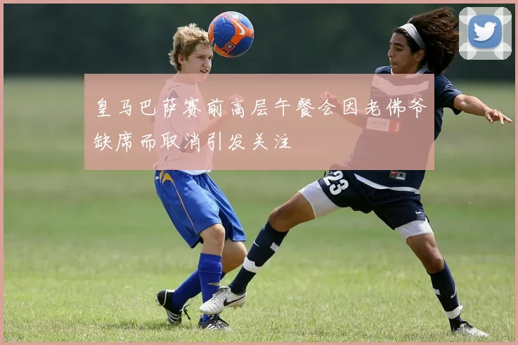 皇马巴萨赛前高层午餐会因老佛爷缺席而取消引发关注