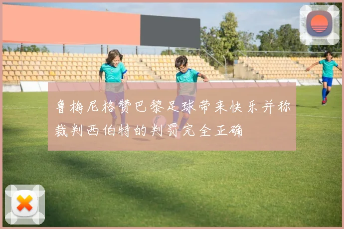 鲁梅尼格赞巴黎足球带来快乐并称裁判西伯特的判罚完全正确
