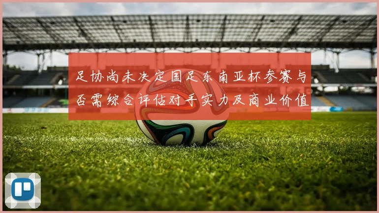 足协尚未决定国足东南亚杯参赛与否需综合评估对手实力及商业价值