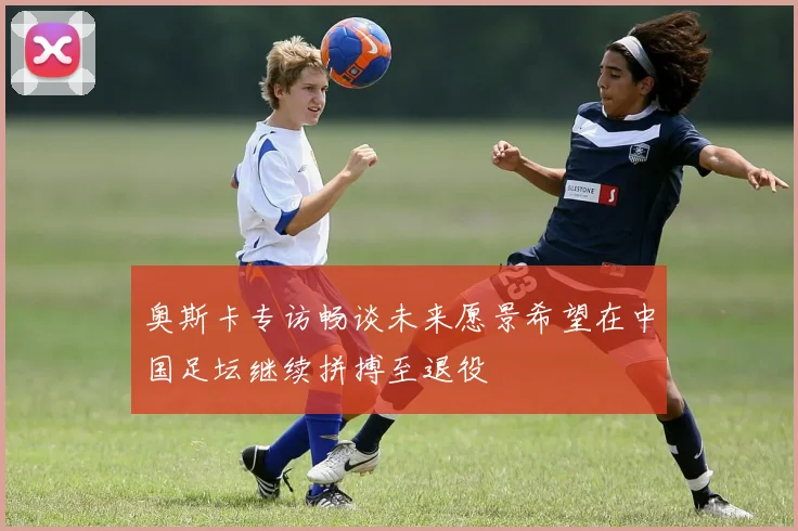 奥斯卡专访畅谈未来愿景希望在中国足坛继续拼搏至退役