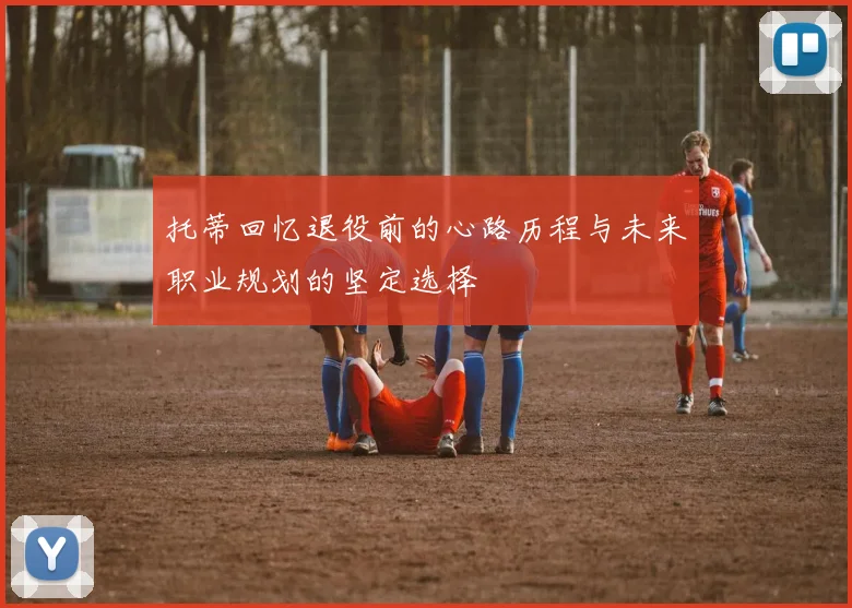 托蒂回忆退役前的心路历程与未来职业规划的坚定选择