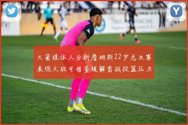 火箭媒体人分析詹姆斯22岁总决赛表现文班可借鉴缓解首战投篮压力