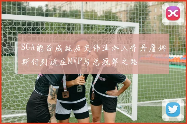 SGA能否成就历史伟业加入乔丹詹姆斯行列连庄MVP与总冠军之路
