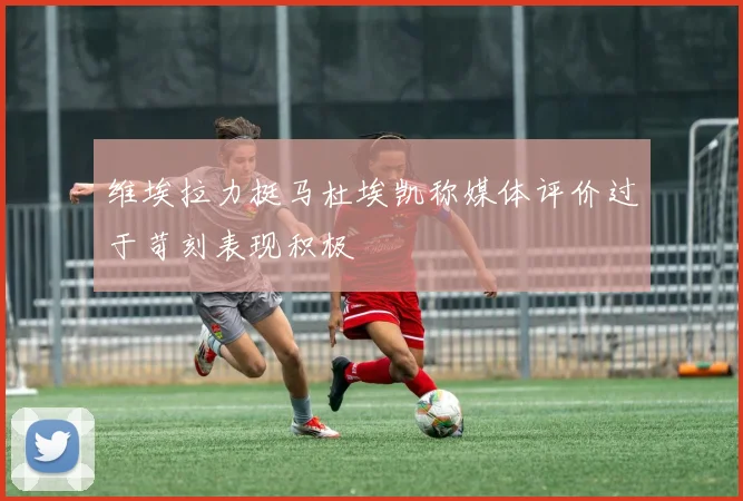 维埃拉力挺马杜埃凯称媒体评价过于苛刻表现积极