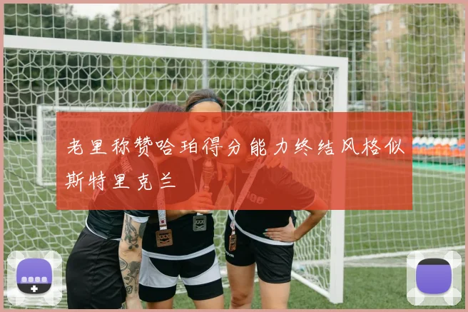 老里称赞哈珀得分能力终结风格似斯特里克兰