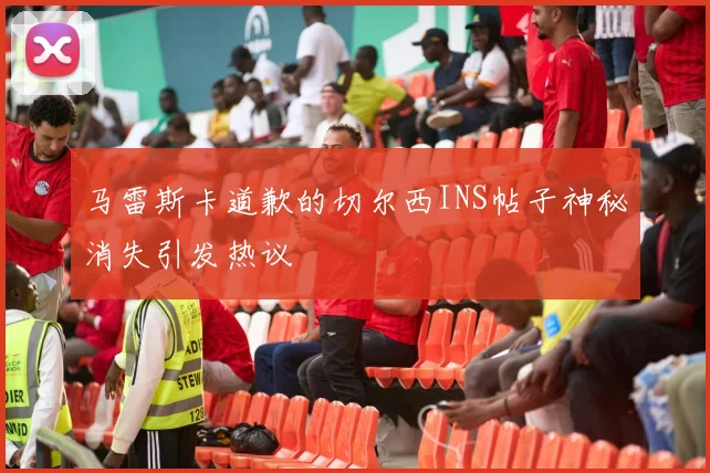 马雷斯卡道歉的切尔西INS帖子神秘消失引发热议