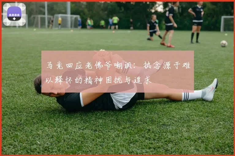 马竞回应老佛爷嘲讽：执念源于难以释怀的精神困扰与追求