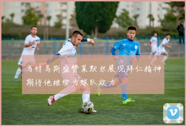 马特乌斯盛赞莱默尔展现拜仁精神期待他继续为球队效力
