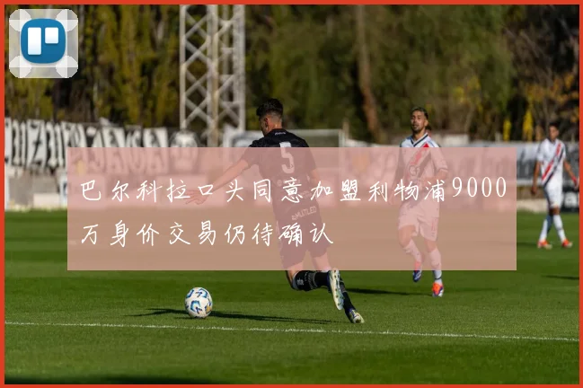 巴尔科拉口头同意加盟利物浦9000万身价交易仍待确认