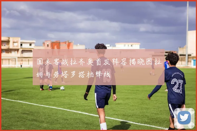 国米客战拉齐奥首发阵容揭晓图拉姆与劳塔罗搭档锋线