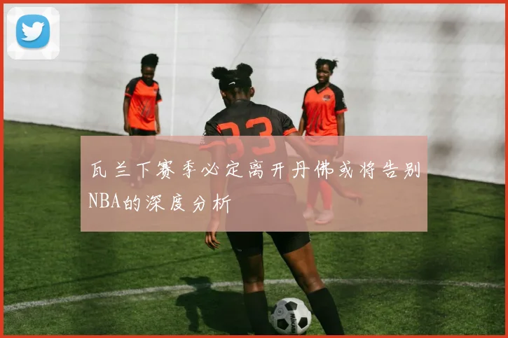 瓦兰下赛季必定离开丹佛或将告别NBA的深度分析