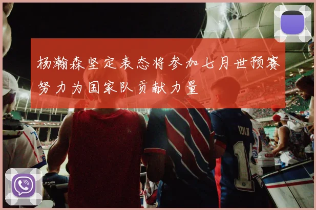 杨瀚森坚定表态将参加七月世预赛努力为国家队贡献力量
