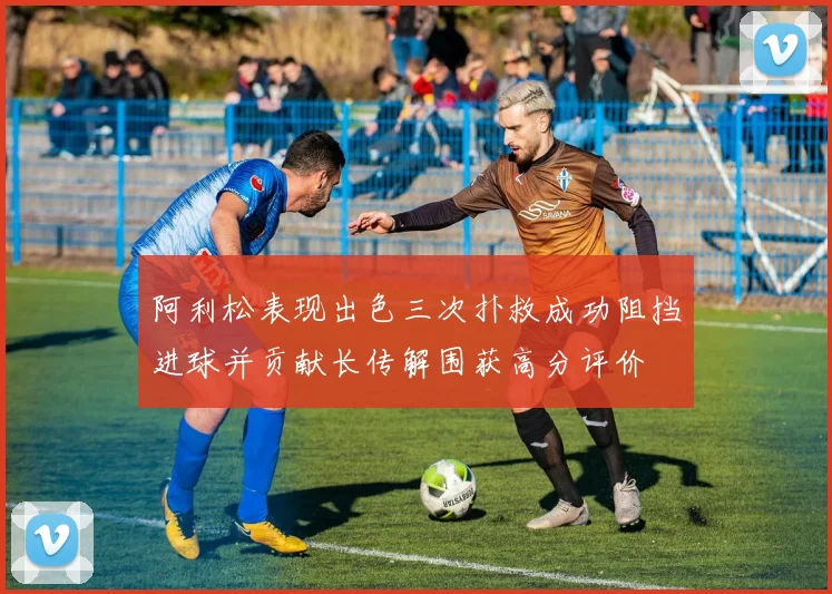 阿利松表现出色三次扑救成功阻挡进球并贡献长传解围获高分评价